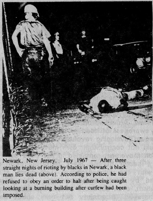 Newark, New Jersey, July 1967 - After three straight nights of 
				rioting by blacks in Newark, a black man lies dead (above). According to
				 police, he had refused to obey an order to halt after being caught 
				looking at a burning building after curfew had been imposed.
